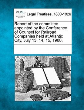 portada report of the committee appointed by the conference of counsel for railroad companies held at atlantic city, july 13, 14, 15, 1908. (en Inglés)
