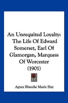 portada an unrequited loyalty: the life of edward somerset, earl of glamorgan, marquess of worcester (1901) (en Inglés)