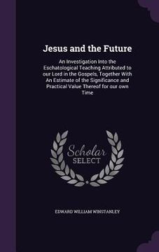 portada Jesus and the Future: An Investigation Into the Eschatological Teaching Attributed to our Lord in the Gospels, Together With An Estimate of (en Inglés)