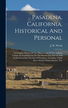 portada Pasadena, California, Historical And Personal: A Complete History Of The Organization Of The Indiana Colony, Its Establishment On The Rancho San Pascu (en Inglés)