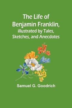 portada The Life of Benjamin Franklin, Illustrated by Tales, Sketches, and Anecdotes (en Inglés)