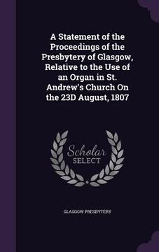 portada A Statement of the Proceedings of the Presbytery of Glasgow, Relative to the Use of an Organ in St. Andrew's Church On the 23D August, 1807 (en Inglés)