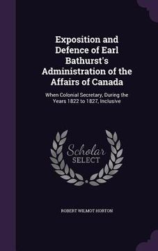portada Exposition and Defence of Earl Bathurst's Administration of the Affairs of Canada: When Colonial Secretary, During the Years 1822 to 1827, Inclusive (en Inglés)
