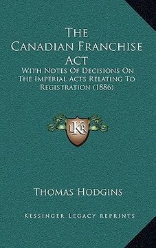 portada the canadian franchise act: with notes of decisions on the imperial acts relating to registration (1886) (en Inglés)