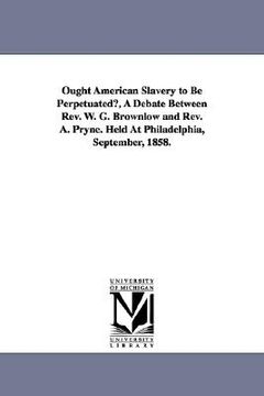 portada ought american slavery to be perpetuated?, a debate between rev. w. g. brownlow and rev. a. pryne. held at philadelphia, september, 1858. (en Inglés)