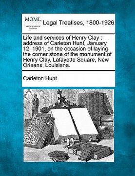 portada life and services of henry clay: address of carleton hunt, january 12, 1901, on the occasion of laying the corner stone of the monument of henry clay, (en Inglés)