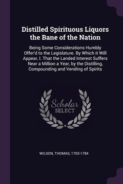 portada Distilled Spirituous Liquors the Bane of the Nation: Being Some Considerations Humbly Offer'd to the Legislature. By Which it Will Appear, I. That the (en Inglés)
