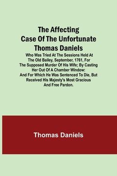 portada The Affecting Case of the Unfortunate Thomas Daniels; Who Was Tried at the Sessions Held at the Old Bailey, September, 1761, for the Supposed Murder o (en Inglés)