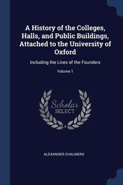 portada A History of the Colleges, Halls, and Public Buildings, Attached to the University of Oxford: Including the Lives of the Founders; Volume 1 (in English)