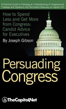 portada persuading congress: a practical guide to parlaying an understanding of congressional folkways and dynamics into successful advocacy on cap (in English)