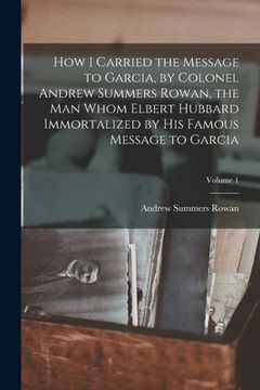 portada How I Carried the Message to Garcia, by Colonel Andrew Summers Rowan, the man Whom Elbert Hubbard Immortalized by his Famous Message to Garcia; Volume (in English)
