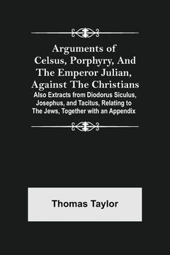 portada Arguments of Celsus, Porphyry, and the Emperor Julian, Against the Christians; Also Extracts from Diodorus Siculus, Josephus, and Tacitus, Relating to (en Inglés)
