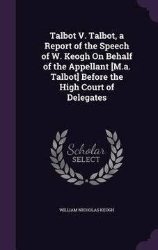 portada Talbot V. Talbot, a Report of the Speech of W. Keogh On Behalf of the Appellant [M.a. Talbot] Before the High Court of Delegates (en Inglés)