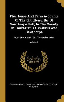 portada The House And Farm Accounts Of The Shuttleworths Of Gawthorpe Hall, In The County Of Lancaster, At Smithils And Gawthorpe: From September 1582 To Octo (en Inglés)