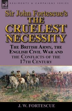 portada Sir John Fortescue's 'The Cruelest Necessity': The British Army, the English Civil War and the Conflicts of the 17th Century (en Inglés)