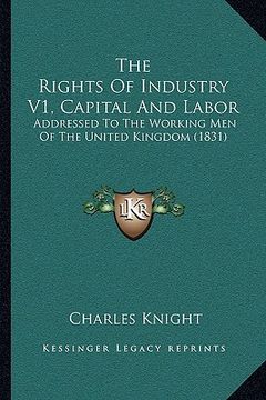 portada the rights of industry v1, capital and labor: addressed to the working men of the united kingdom (1831) (en Inglés)