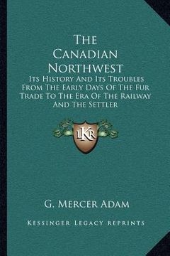 portada the canadian northwest: its history and its troubles from the early days of the fur trade to the era of the railway and the settler (en Inglés)