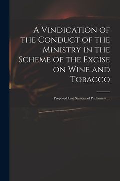 portada A Vindication of the Conduct of the Ministry in the Scheme of the Excise on Wine and Tobacco: Proposed Last Sessions of Parliament ... (en Inglés)