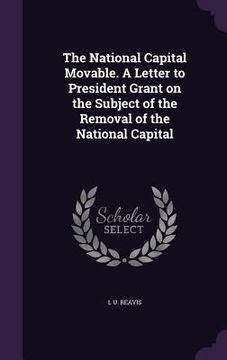 portada The National Capital Movable. A Letter to President Grant on the Subject of the Removal of the National Capital (en Inglés)
