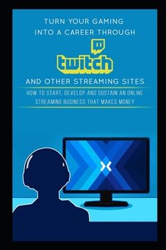 portada Turn Your Gaming into a Career Through Twitch and Other Streaming Sites: How to Start, Develop and Sustain an Online Streaming Business that Makes Mon (en Inglés)