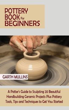 portada Pottery Book for Beginners: A Potter's Guide to Sculpting 20 Beautiful Handbuilding Ceramic Projects Plus Pottery Tools, Tips and Techniques to Ge 