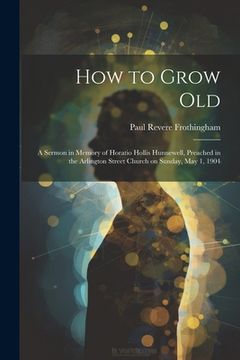 portada How to Grow Old: A Sermon in Memory of Horatio Hollis Hunnewell, Preached in the Arlington Street Church on Sunday, May 1, 1904