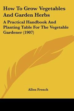 portada how to grow vegetables and garden herbs: a practical handbook and planting table for the vegetable gardener (1907) (in English)