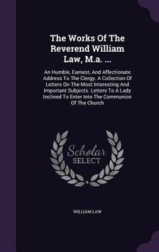 portada The Works Of The Reverend William Law, M.a. ...: An Humble, Earnest, And Affectionate Address To The Clergy. A Collection Of Letters On The Most Inter (en Inglés)