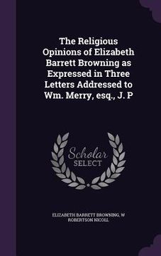 portada The Religious Opinions of Elizabeth Barrett Browning as Expressed in Three Letters Addressed to Wm. Merry, esq., J. P