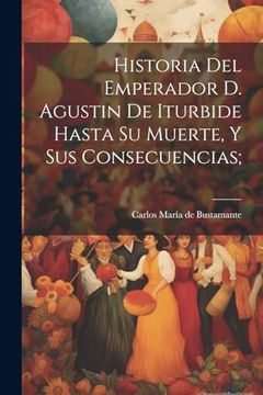 portada Historia del Emperador d. Agustin de Iturbide Hasta su Muerte, y sus Consecuencias; (in Spanish)