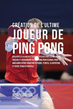 portada Creation de l'Ultime Joueur de Ping Pong: Realiser les secrets et astuces utilises par les meilleurs joueurs et entraineurs du Ping Pong Professional (en Francés)