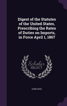 portada Digest of the Statutes of the United States, Prescribing the Rates of Duties on Imports, in Force April 1, 1867 (en Inglés)