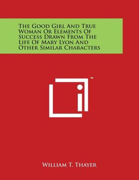 portada The Good Girl and True Woman or Elements of Success Drawn from the Life of Mary Lyon and Other Similar Characters (en Inglés)