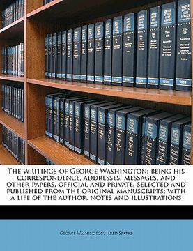 portada the writings of george washington; being his correspondence, addresses, messages, and other papers, official and private, selected and published from (en Inglés)