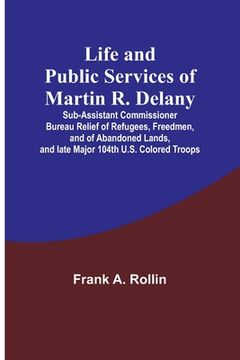portada Life and public services of Martin R. Delany: Sub-Assistant Commissioner Bureau Relief of Refugees, Freedmen, and of Abandoned Lands, and late Major 1 