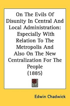 portada on the evils of disunity in central and local administration: especially with relation to the metropolis and also on the new centralization for the pe (en Inglés)