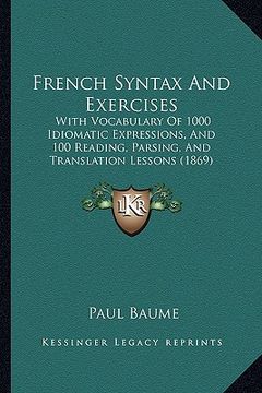 portada french syntax and exercises: with vocabulary of 1000 idiomatic expressions, and 100 reading, parsing, and translation lessons (1869) (en Inglés)