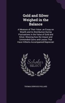 portada Gold and Silver Weighed in the Balance: A Measure of Their Value: an Essay on Wealth and its Distribution During Fluctuations in the Value of Gold and (en Inglés)
