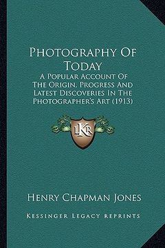 portada photography of today: a popular account of the origin, progress and latest discoveries in the photographer's art (1913) (en Inglés)