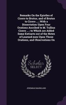 portada Remarks On the Epistles of Cicero to Brutus, and of Brutus to Cicero ...; With a Dissertation Upon Four Orations Ascribed to M. Tullius Cicero ...; to (en Inglés)