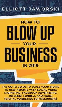 portada How to Blow Up Your Business in 2019: The Go-To Guide to Scale Your Brand to New Heights with Social Media Marketing, Facebook Advertising, Internet F (en Inglés)