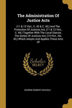 portada The Administration Of Justice Acts: (11 & 12 Vict., C. 42 & C. 43, ) And The Protection Of Justices Act, (11 & 12 Vict., C. 44.) Together With The Loc (en Inglés)