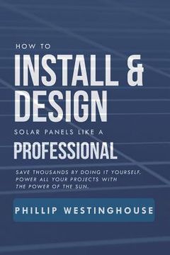 portada How to Install & Design Solar Panels Like a Professional: Save Thousands by Doing It Yourself Power All Your Projects with the Power of the Sun. (in English)