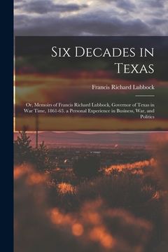 portada Six Decades in Texas: Or, Memoirs of Francis Richard Lubbock, Governor of Texas in War Time, 1861-63. a Personal Experience in Business, War (en Inglés)