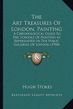 portada the art treasures of london, painting: a chronological guide to the schools of painting as represented in the public galleries of london (1908) (en Inglés)