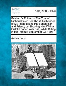 portada fairburn's edition of the trial of richard patch, for the wilful murder of mr. isaac blight, his benefactor and friend, by shooting him with a pistol, (en Inglés)