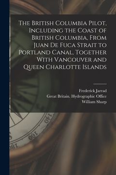 portada The British Columbia Pilot, Including the Coast of British Columbia, From Juan de Fuca Strait to Portland Canal, Together With Vancouver and Queen Cha (en Inglés)