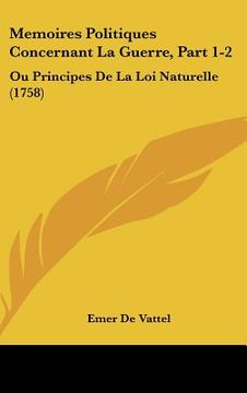 portada Memoires Politiques Concernant La Guerre, Part 1-2: Ou Principes De La Loi Naturelle (1758) (en Francés)