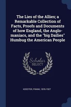 portada The Lies of the Allies; a Remarkable Collection of Facts, Proofs and Documents of how England, the Anglo-maniacs, and the "big Dailies" Humbug the Ame (en Inglés)