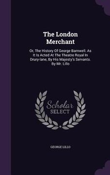 portada The London Merchant: Or, The History Of George Barnwell. As It Is Acted At The Theatre Royal In Drury-lane, By His Majesty's Servants. By M